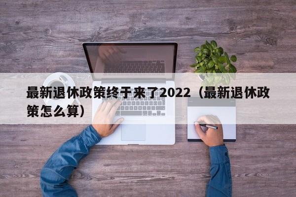 最新退休政策终于来了2022（最新退休政策怎么算）