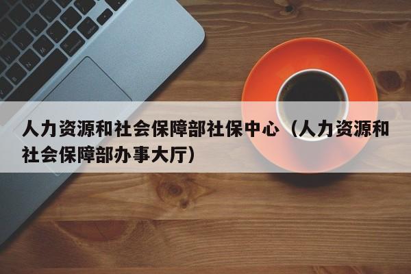 人力资源和社会保障部社保中心（人力资源和社会保障部办事大厅）