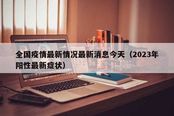 全国疫情最新情况最新消息今天（2023年阳性最新症状）