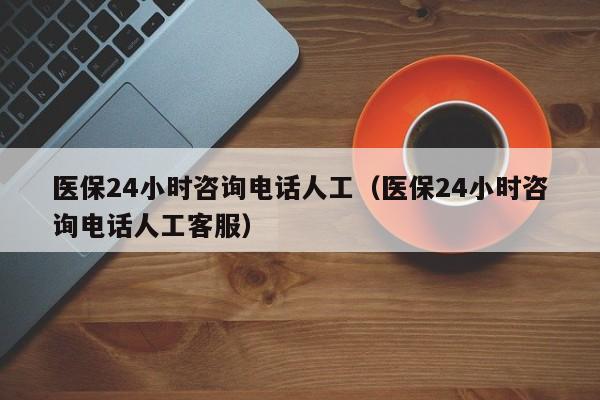 医保24小时咨询电话人工（医保24小时咨询电话人工客服）