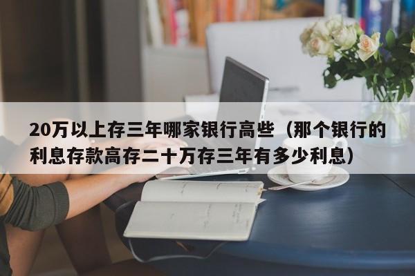 20万以上存三年哪家银行高些（那个银行的利息存款高存二十万存三年有多少利息）