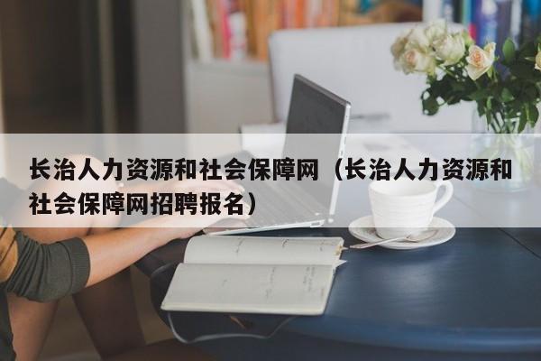 长治人力资源和社会保障网（长治人力资源和社会保障网招聘报名）