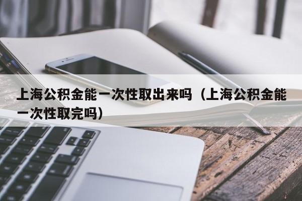 上海公积金能一次性取出来吗（上海公积金能一次性取完吗）