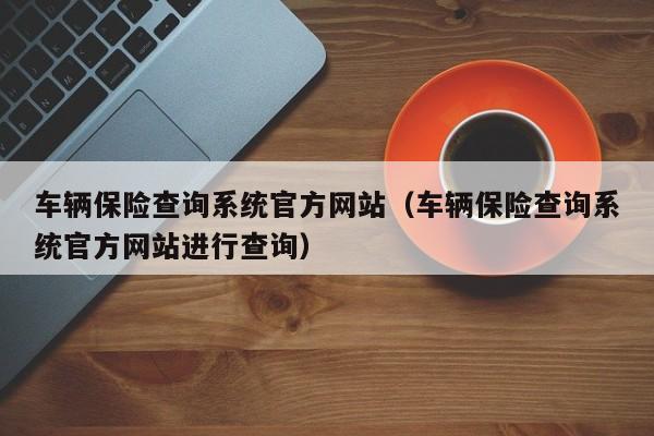 车辆保险查询系统官方网站（车辆保险查询系统官方网站进行查询）