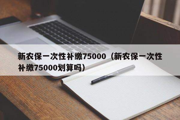 新农保一次性补缴75000（新农保一次性补缴75000划算吗）