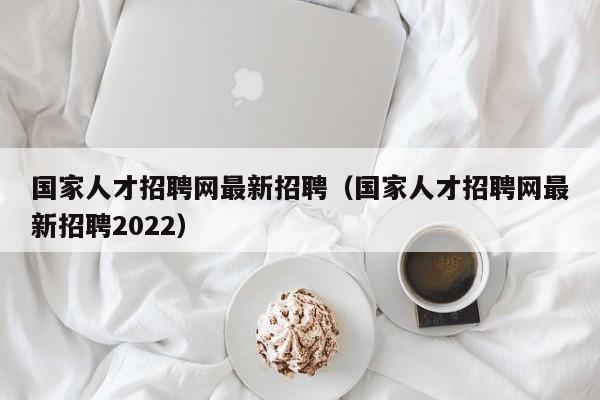 国家人才招聘网最新招聘（国家人才招聘网最新招聘2022）