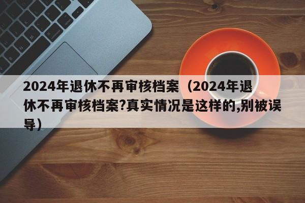 2024年退休不再审核档案（2024年退休不再审核档案?真实情况是这样的,别被误导）