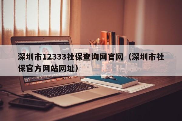 深圳市12333社保查询网官网（深圳市社保官方网站网址）