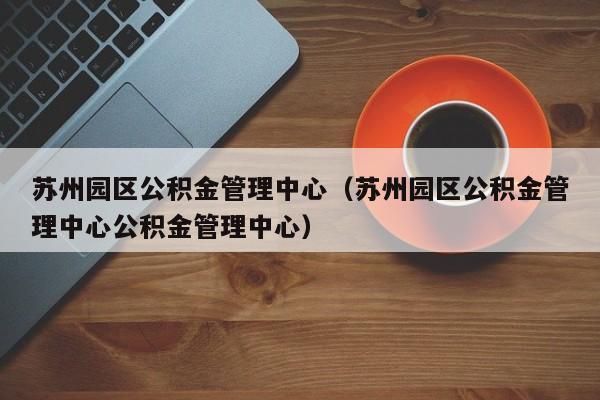 苏州园区公积金管理中心（苏州园区公积金管理中心公积金管理中心）