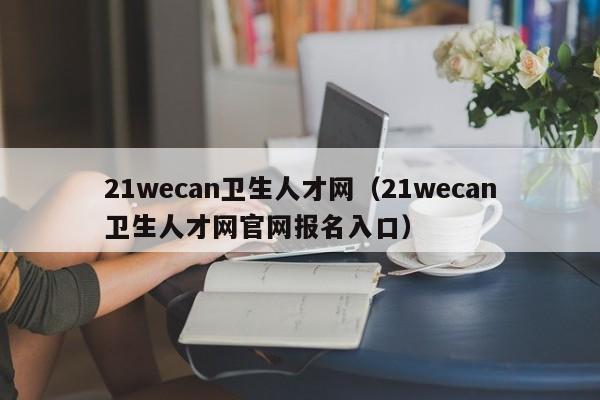 21wecan卫生人才网（21wecan卫生人才网官网报名入口）