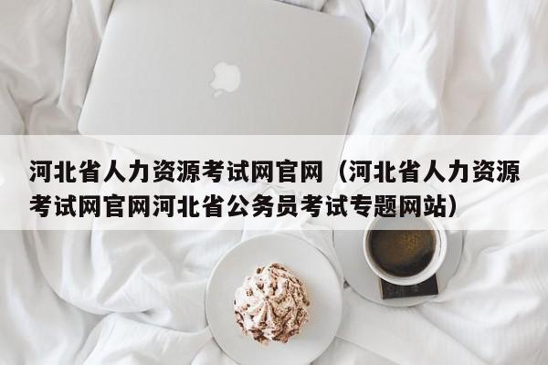 河北省人力资源考试网官网（河北省人力资源考试网官网河北省公务员考试专题网站）