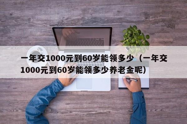 一年交1000元到60岁能领多少（一年交1000元到60岁能领多少养老金呢）