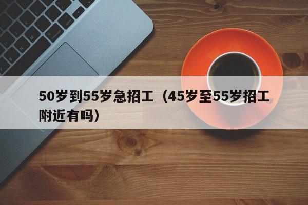 50岁到55岁急招工（45岁至55岁招工附近有吗）