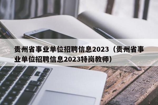 贵州省事业单位招聘信息2023（贵州省事业单位招聘信息2023特岗教师）