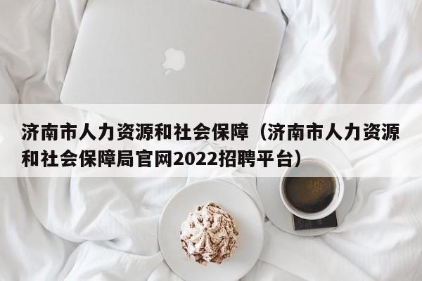 济南市人力资源和社会保障（济南市人力资源和社会保障局官网2022招聘平台）