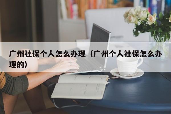 广州社保个人怎么办理（广州个人社保怎么办理的）