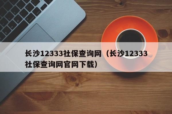 长沙12333社保查询网（长沙12333社保查询网官网下载）