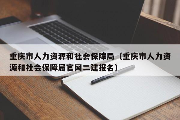 重庆市人力资源和社会保障局（重庆市人力资源和社会保障局官网二建报名）