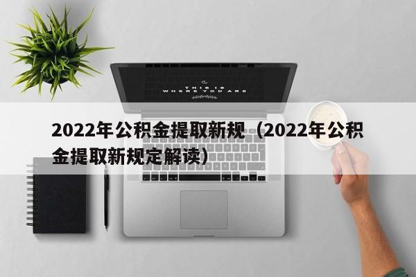 2022年公积金提取新规（2022年公积金提取新规定解读）