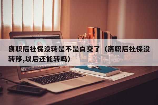 离职后社保没转是不是白交了（离职后社保没转移,以后还能转吗）