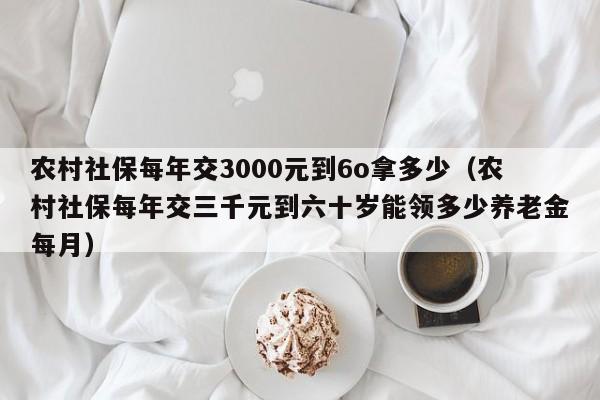 农村社保每年交3000元到6o拿多少（农村社保每年交三千元到六十岁能领多少养老金每月）