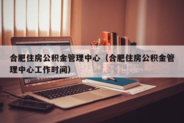 合肥住房公积金管理中心（合肥住房公积金管理中心工作时间）