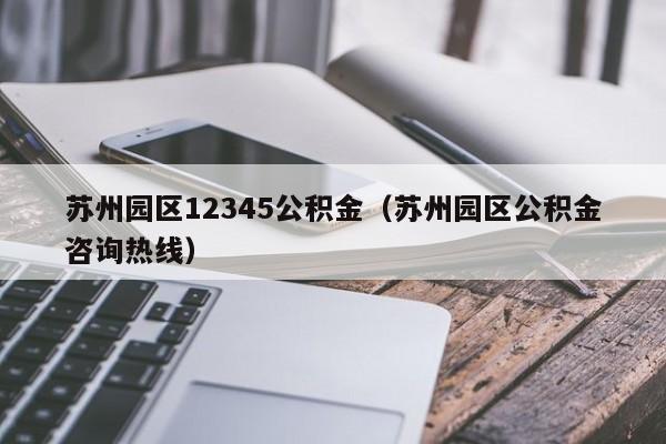 苏州园区12345公积金（苏州园区公积金咨询热线）