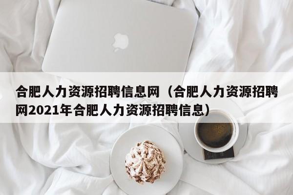 合肥人力资源招聘信息网（合肥人力资源招聘网2021年合肥人力资源招聘信息）