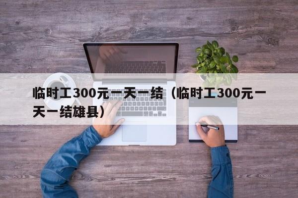 临时工300元一天一结（临时工300元一天一结雄县）