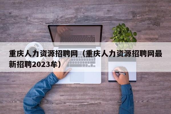 重庆人力资源招聘网（重庆人力资源招聘网最新招聘2023牟）