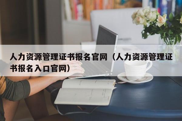 人力资源管理证书报名官网（人力资源管理证书报名入口官网）