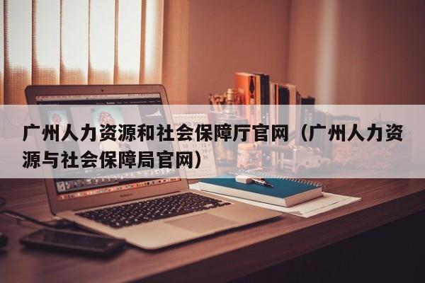 广州人力资源和社会保障厅官网（广州人力资源与社会保障局官网）