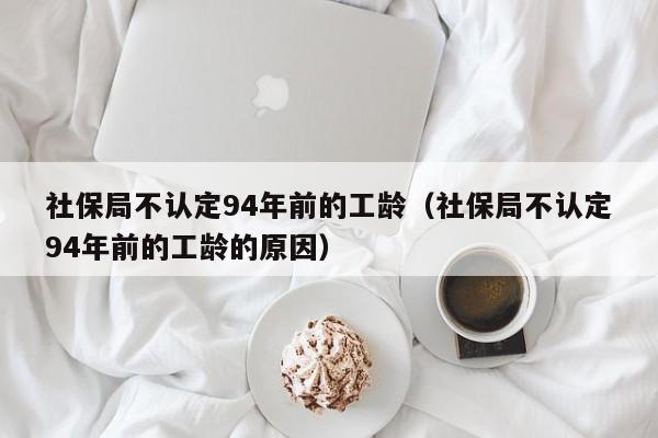 社保局不认定94年前的工龄（社保局不认定94年前的工龄的原因）