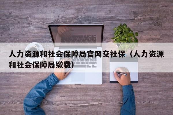 人力资源和社会保障局官网交社保（人力资源和社会保障局缴费）