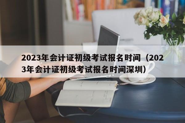 2023年会计证初级考试报名时间（2023年会计证初级考试报名时间深圳）