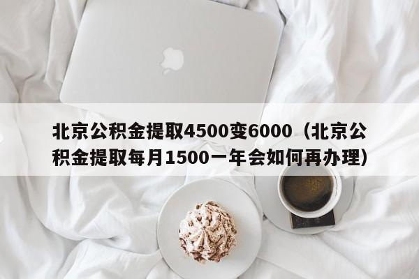 北京公积金提取4500变6000（北京公积金提取每月1500一年会如何再办理）