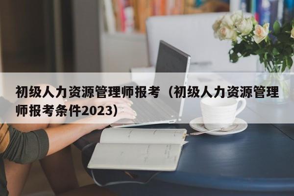 初级人力资源管理师报考（初级人力资源管理师报考条件2023）