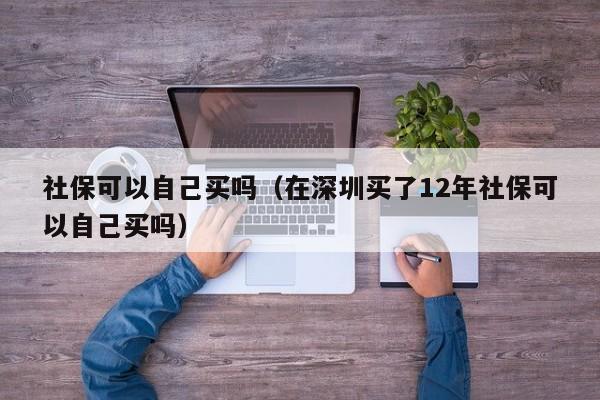 社保可以自己买吗（在深圳买了12年社保可以自己买吗）