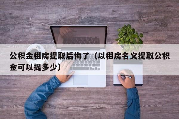 公积金租房提取后悔了（以租房名义提取公积金可以提多少）