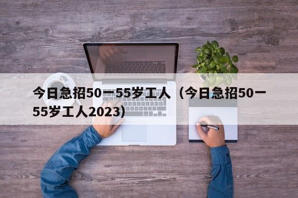 今日急招50一55岁工人（今日急招50一55岁工人2023）