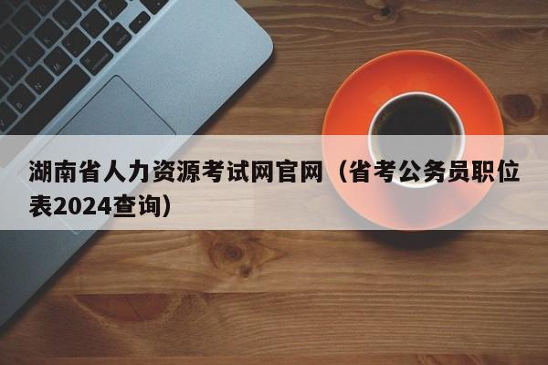 湖南省人力资源考试网官网（省考公务员职位表2024查询）