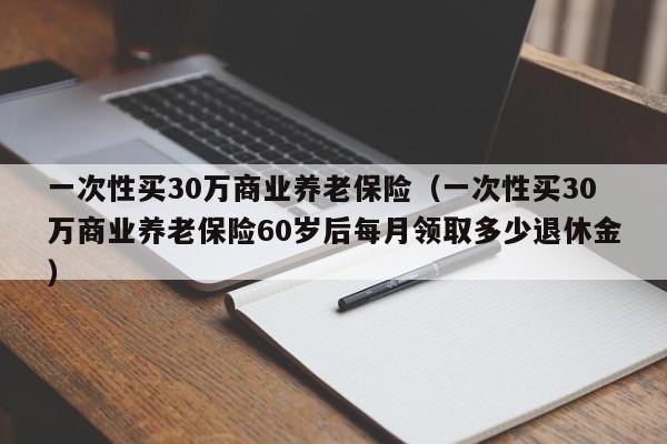 一次性买30万商业养老保险（一次性买30万商业养老保险60岁后每月领取多少退休金）