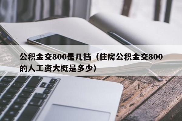 公积金交800是几档（住房公积金交800的人工资大概是多少）