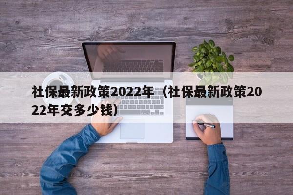 社保最新政策2022年（社保最新政策2022年交多少钱）