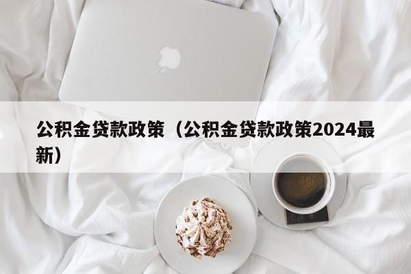 公积金贷款政策（公积金贷款政策2024最新）