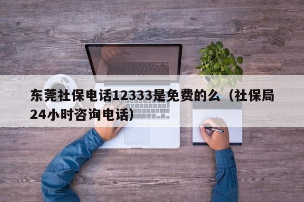 东莞社保电话12333是免费的么（社保局24小时咨询电话）