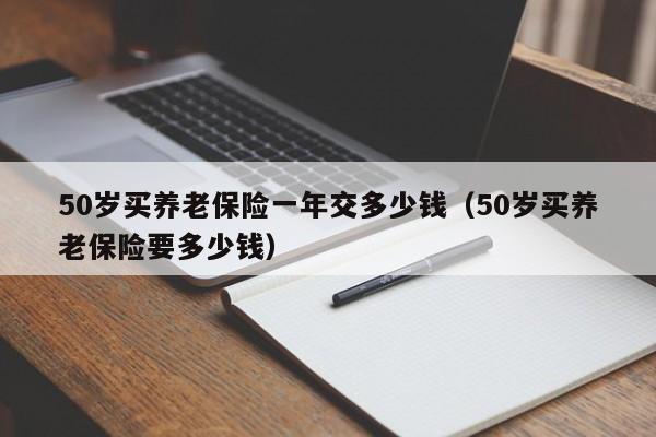 50岁买养老保险一年交多少钱（50岁买养老保险要多少钱）