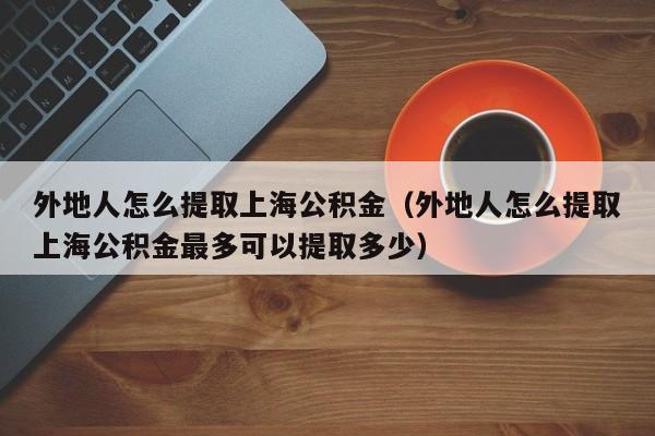 外地人怎么提取上海公积金（外地人怎么提取上海公积金最多可以提取多少）