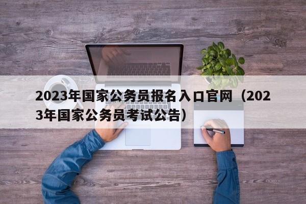 2023年国家公务员报名入口官网（2023年国家公务员考试公告）