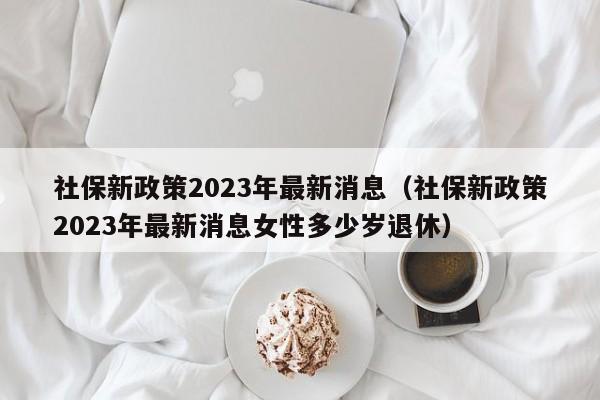 社保新政策2023年最新消息（社保新政策2023年最新消息女性多少岁退休）